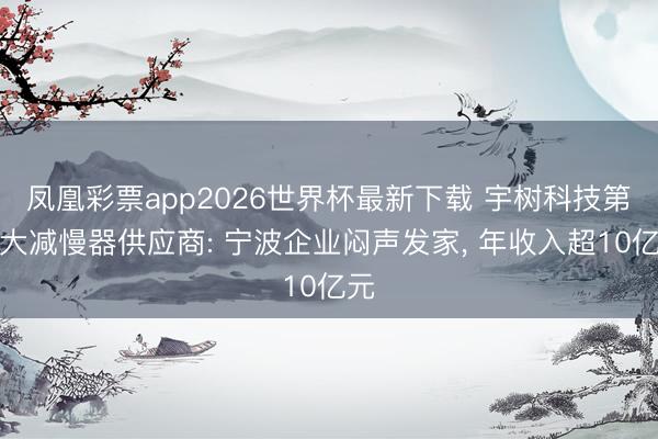 凤凰彩票app2026世界杯最新下载 宇树科技第一大减慢器供应商: 宁波企业闷声发家， 年收入超10亿元