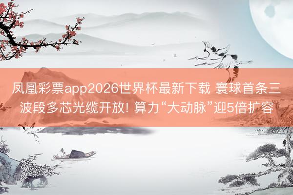 凤凰彩票app2026世界杯最新下载 寰球首条三波段多芯光缆开放! 算力“大动脉”迎5倍扩容