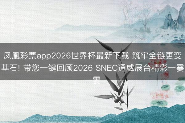 凤凰彩票app2026世界杯最新下载 筑牢全链更变基石! 带您一键回顾2026 SNEC通威展台精彩一霎