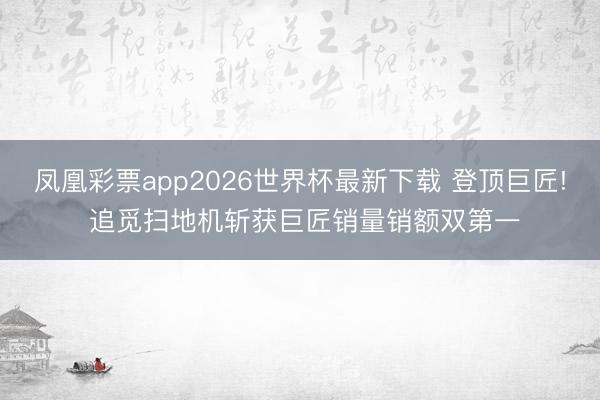 凤凰彩票app2026世界杯最新下载 登顶巨匠! 追觅扫地机斩获巨匠销量销额双第一
