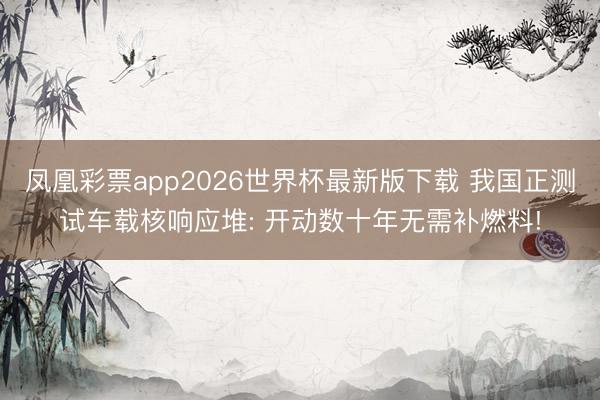 凤凰彩票app2026世界杯最新版下载 我国正测试车载核响应堆: 开动数十年无需补燃料!