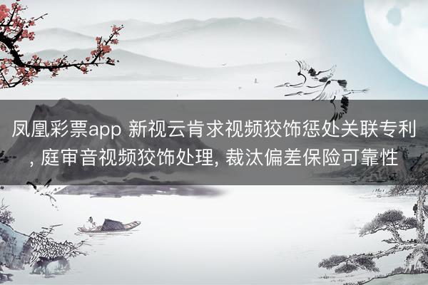 凤凰彩票app 新视云肯求视频狡饰惩处关联专利, 庭审音视频狡饰处理, 裁汰偏差保险可靠性