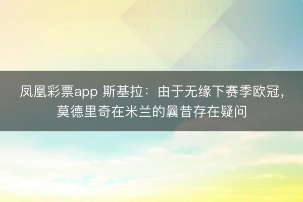 凤凰彩票app 斯基拉：由于无缘下赛季欧冠，莫德里奇在米兰的曩昔存在疑问