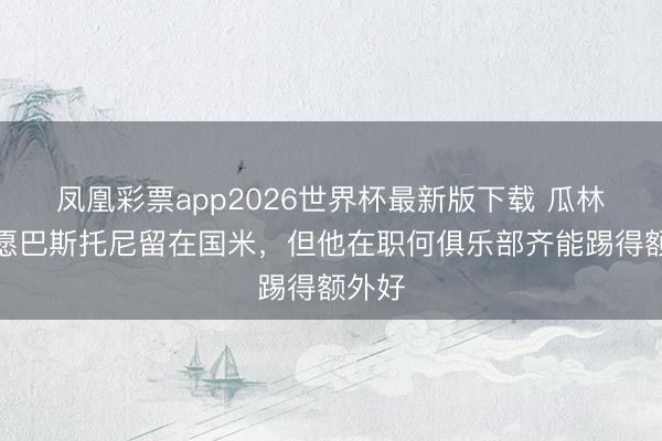 凤凰彩票app2026世界杯最新版下载 瓜林：但愿巴斯托尼留在国米，但他在职何俱乐部齐能踢得额外好