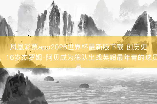 凤凰彩票app2026世界杯最新版下载 创历史，16岁杰罗姆·阿贝成为狼队出战英超最年青的球员