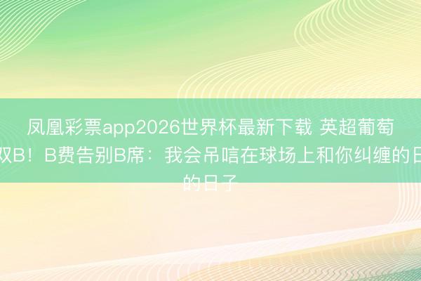 凤凰彩票app2026世界杯最新下载 英超葡萄牙双B！B费告别B席：我会吊唁在球场上和你纠缠的日子