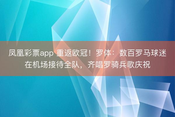 凤凰彩票app 重返欧冠！罗体：数百罗马球迷在机场接待全队，齐唱罗骑兵歌庆祝