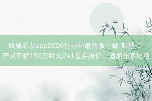 凤凰彩票app2026世界杯最新版下载 斯基拉：齐灵年薪150万欧元2+1左券报价，遭加图索圮绝