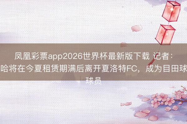 凤凰彩票app2026世界杯最新版下载 记者：扎哈将在今夏租赁期满后离开夏洛特FC，成为目田球员