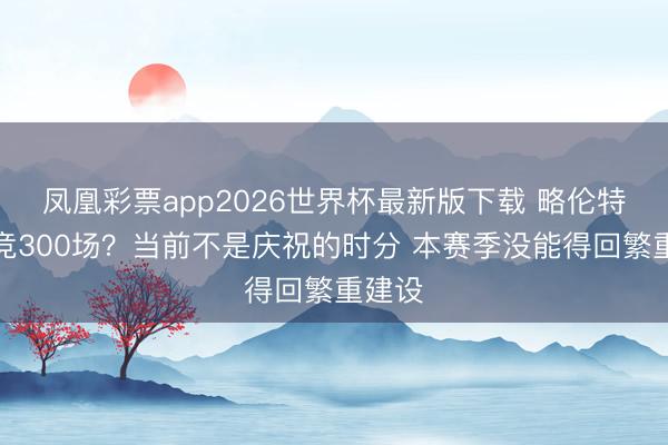 凤凰彩票app2026世界杯最新版下载 略伦特：马竞300场？当前不是庆祝的时分 本赛季没能得回繁重建设