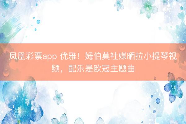 凤凰彩票app 优雅！姆伯莫社媒晒拉小提琴视频，配乐是欧冠主题曲
