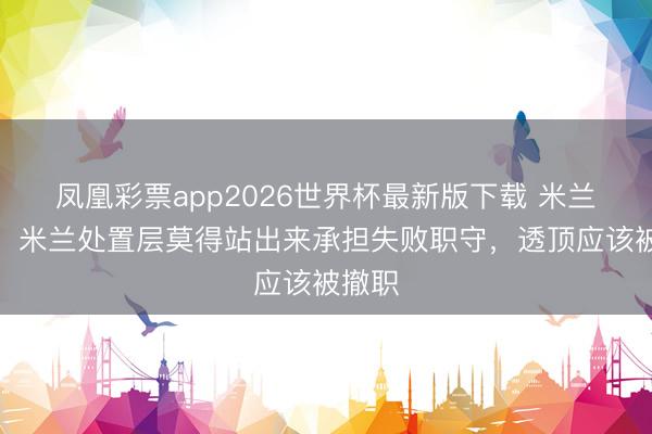 凤凰彩票app2026世界杯最新版下载 米兰跟队：米兰处置层莫得站出来承担失败职守，透顶应该被撤职