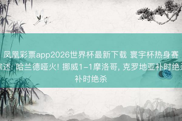 凤凰彩票app2026世界杯最新下载 寰宇杯热身赛综述: 哈兰德哑火! 挪威1-1摩洛哥， 克罗地亚补时绝杀