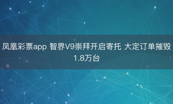 凤凰彩票app 智界V9崇拜开启寄托 大定订单摧毁1.8万台