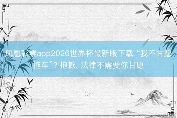 凤凰彩票app2026世界杯最新版下载 “我不甘愿拖车”? 抱歉