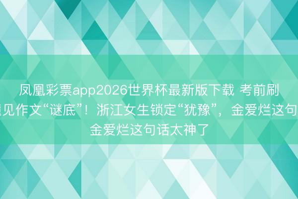 凤凰彩票app2026世界杯最新版下载 考前刷手机竟撞见作文“谜底”！浙江女生锁定“犹豫”，金爱烂这句话太神了