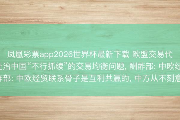 凤凰彩票app2026世界杯最新下载 欧盟交易代表已向中方提议， 条件处治中国“不行抓续”的交易均衡问题， 酬酢部: 中欧经贸联系骨子是互利共赢的， 中方从不刻意追求交易顺差