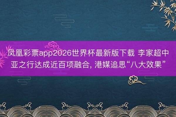 凤凰彩票app2026世界杯最新版下载 李家超中亚之行达成近百项融合， 港媒追思“八大效果”
