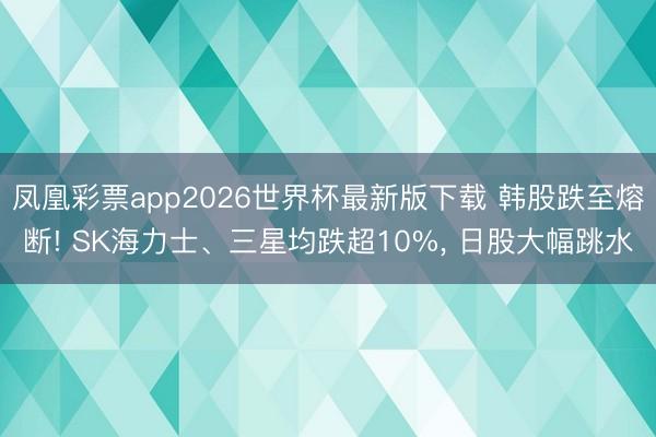 凤凰彩票app2026世界杯最新版下载 韩股跌至熔断! SK海力士、三星均跌超10%， 日股大幅跳水