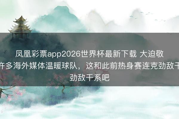 凤凰彩票app2026世界杯最新下载 大迫敬介：许多海外媒体温暖球队，这和此前热身赛连克劲敌干系吧