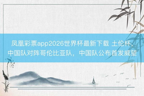 凤凰彩票app2026世界杯最新下载 土伦杯，中国队对阵哥伦比亚队，<a href=
