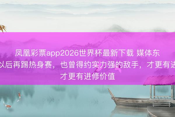 凤凰彩票app2026世界杯最新下载 媒体东谈主:以后再踢热身赛,也曾得约实力强的敌手,才更有进修价值