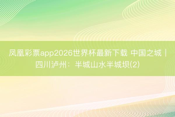 凤凰彩票app2026世界杯最新下载 中国之城｜四川泸州：半城山水半城坝(2)