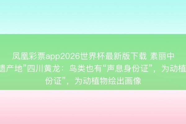 凤凰彩票app2026世界杯最新版下载 素丽中国行|“寰宇遗产地”四川黄龙：鸟类也有“声息身份证”，为动植物绘出画像