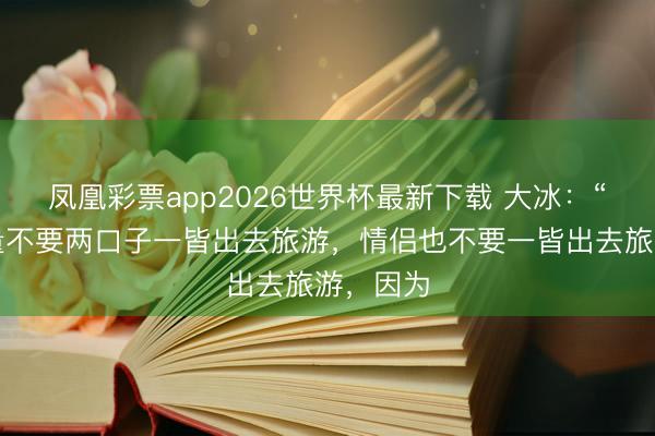 凤凰彩票app2026世界杯最新下载 大冰：“你们尽量不要两口子一皆出去旅游，情侣也不要一皆出去旅游，因为