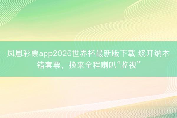 凤凰彩票app2026世界杯最新版下载 绕开纳木错套票，换来全程喇叭“监视”