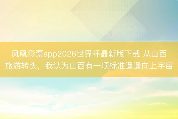 凤凰彩票app2026世界杯最新版下载 从山西旅游转头，我认为山西有一项标准遥遥向上宇宙