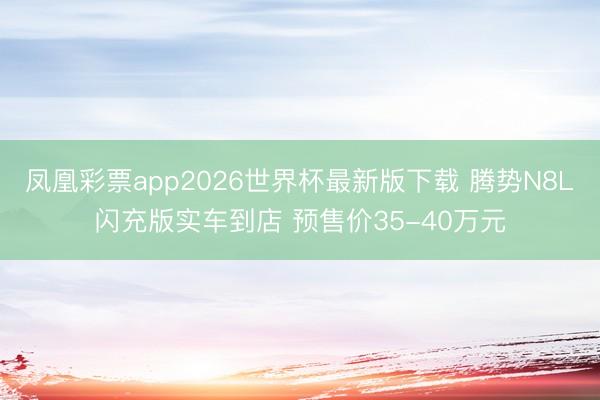 凤凰彩票app2026世界杯最新版下载 腾势N8L闪充版实车到店 预售价35-40万元