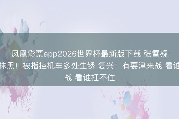 凤凰彩票app2026世界杯最新版下载 张雪疑遭组团抹黑！被指控机车多处生锈 复兴：有要津来战 看谁扛不住