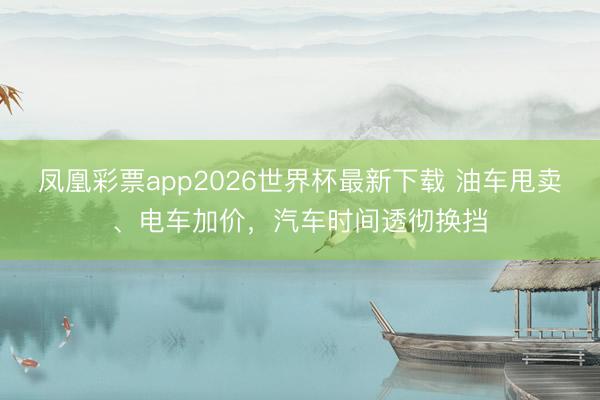 凤凰彩票app2026世界杯最新下载 油车甩卖、电车加价，汽车时间透彻换挡