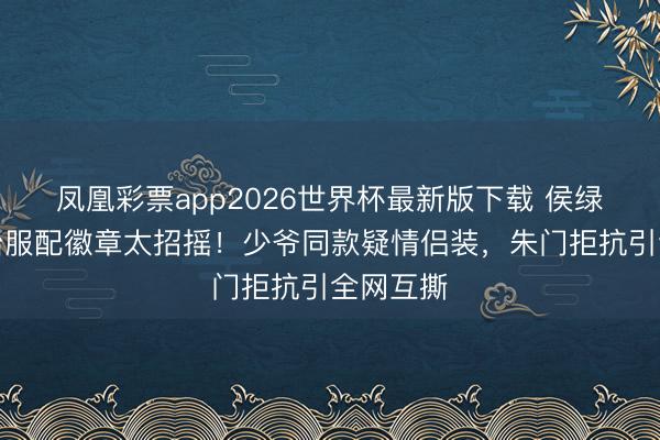 凤凰彩票app2026世界杯最新版下载 侯绿萝歪领治服配徽章太招摇！少爷同款疑情侣装，朱门拒抗引全网互撕