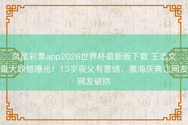 凤凰彩票app2026世界杯最新版下载 王志文生前最大缺憾曝光！13岁丧父有意结，撒海庆典让网友破防