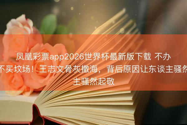 凤凰彩票app2026世界杯最新版下载 不办葬礼不买坟场！王志文骨灰撒海，背后原因让东谈主骚然起敬