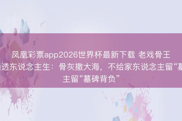 凤凰彩票app2026世界杯最新下载 老戏骨王志文的通透东说念主生：骨灰撒大海，不给家东说念主留“墓碑背负”