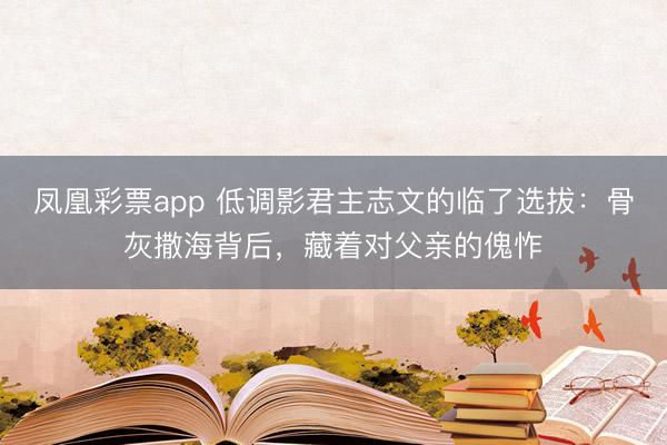 凤凰彩票app 低调影君主志文的临了选拔：骨灰撒海背后，藏着对父亲的傀怍