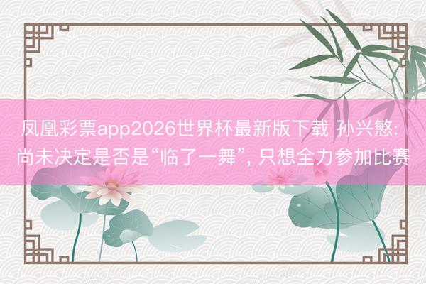 凤凰彩票app2026世界杯最新版下载 孙兴慜: 尚未决定是否是“临了一舞”, 只想全力参加比赛