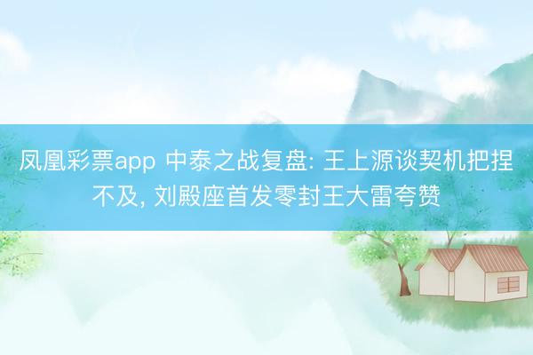凤凰彩票app 中泰之战复盘: 王上源谈契机把捏不及， 刘殿座首发零封王大雷夸赞