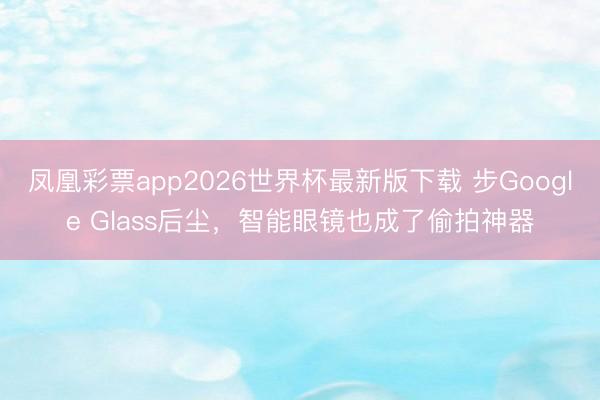 凤凰彩票app2026世界杯最新版下载 步Google Glass后尘，智能眼镜也成了偷拍神器