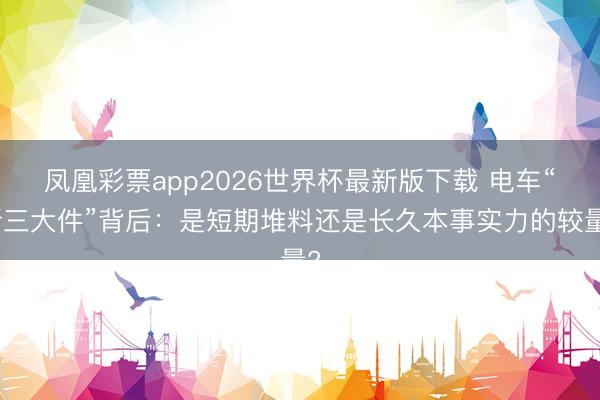 凤凰彩票app2026世界杯最新版下载 电车“新三大件”背后：是短期堆料还是长久本事实力的较量?