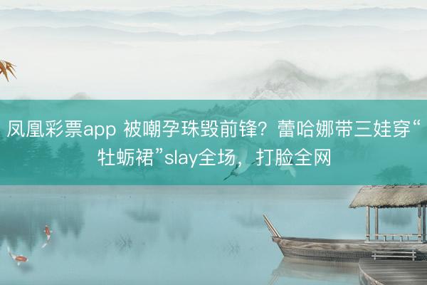 凤凰彩票app 被嘲孕珠毁前锋？蕾哈娜带三娃穿“牡蛎裙”slay全场，打脸全网