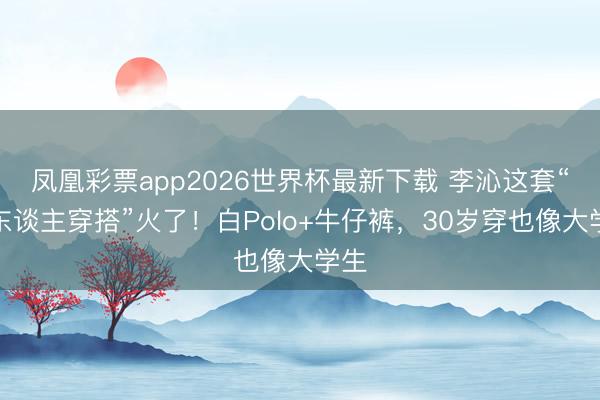 凤凰彩票app2026世界杯最新下载 李沁这套“懒东谈主穿搭”火了！白Polo+牛仔裤，30岁穿也像大学生