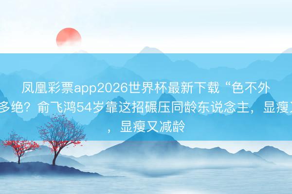 凤凰彩票app2026世界杯最新下载 “色不外三”有多绝？俞飞鸿54岁靠这招碾压同龄东说念主，显瘦又减龄