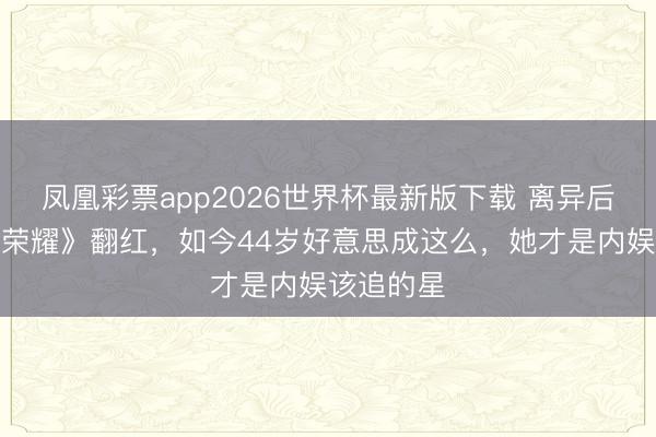 凤凰彩票app2026世界杯最新版下载 离异后靠《昏昧荣耀》翻红，如今44岁好意思成这么，她才是内娱该追的星