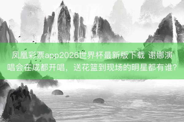 凤凰彩票app2026世界杯最新版下载 谢娜演唱会在成都开唱，送花篮到现场的明星都有谁？