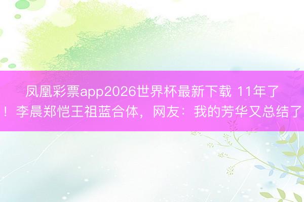 凤凰彩票app2026世界杯最新下载 11年了！李晨郑恺王祖蓝合体，网友：我的芳华又总结了