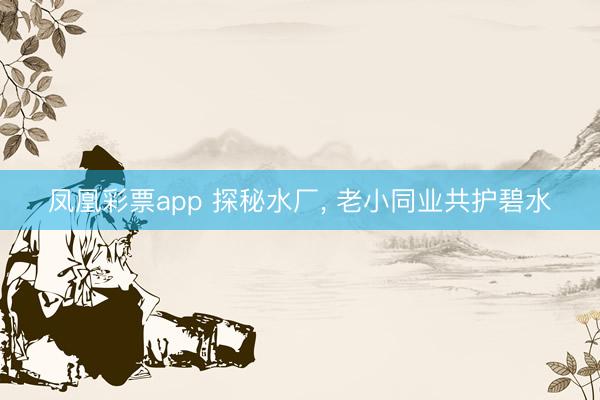 凤凰彩票app 探秘水厂, 老小同业共护碧水